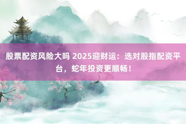股票配资风险大吗 2025迎财运：选对股指配资平台，蛇年投资更顺畅！