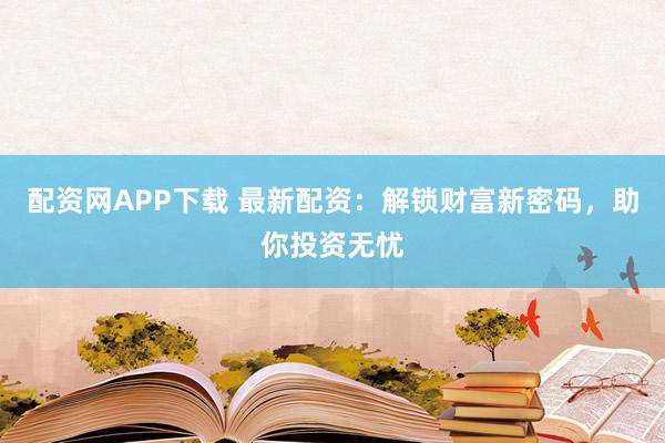 配资网APP下载 最新配资:解锁财富新密码,助你投资无忧