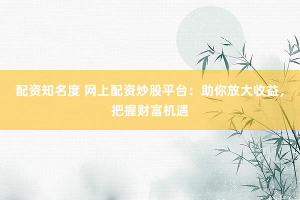 配资知名度 网上配资炒股平台：助你放大收益，把握财富机遇