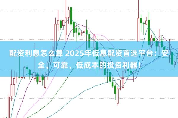配资利息怎么算 2025年低息配资首选平台：安全、可靠、低成本的投资利器！