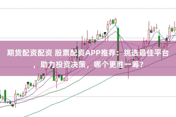 期货配资配资 股票配资APP推荐：挑选最佳平台，助力投资决策，哪个更胜一筹？