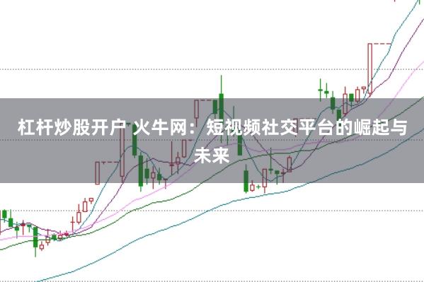 杠杆炒股开户 火牛网：短视频社交平台的崛起与未来