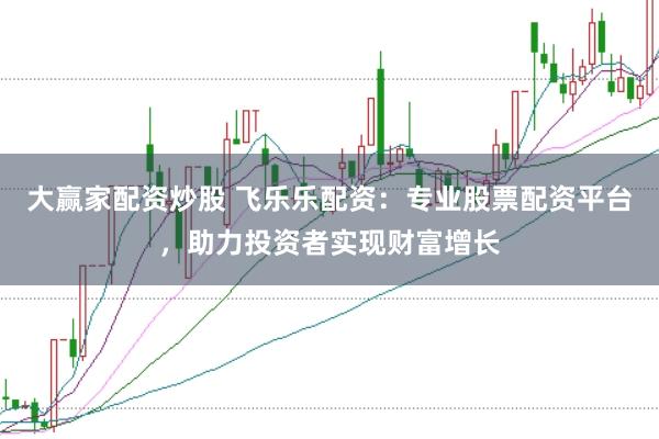 大赢家配资炒股 飞乐乐配资：专业股票配资平台，助力投资者实现财富增长