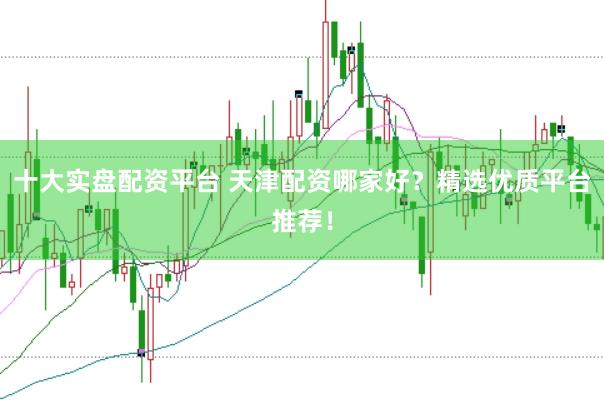十大实盘配资平台 天津配资哪家好？精选优质平台推荐！