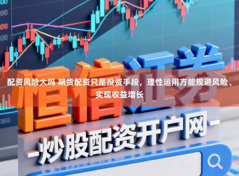 配资风险大吗 期货配资只是投资手段，理性运用方能规避风险、实现收益增长