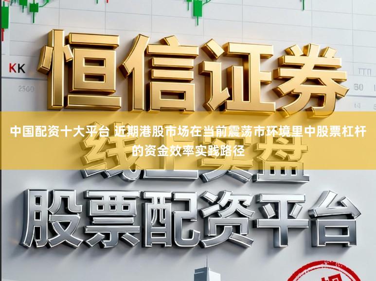 中国配资十大平台 近期港股市场在当前震荡市环境里中股票杠杆的资金效率实践路径