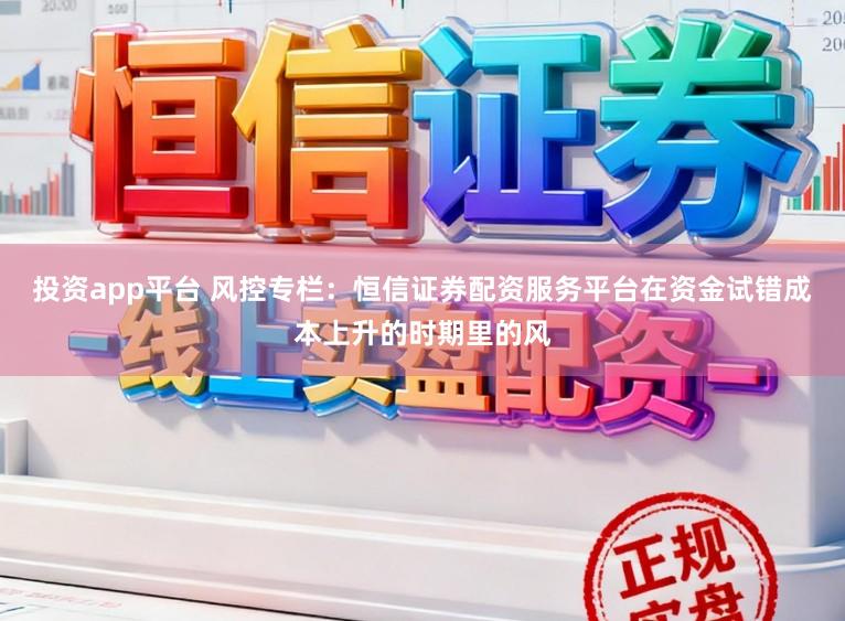 投资app平台 风控专栏：恒信证券配资服务平台在资金试错成本上升的时期里的风