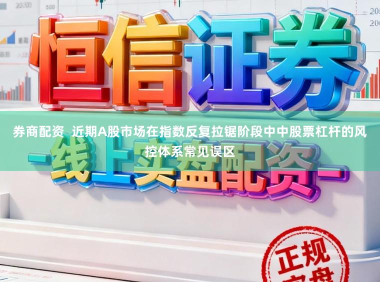 券商配资  近期A股市场在指数反复拉锯阶段中中股票杠杆的风控体系常见误区