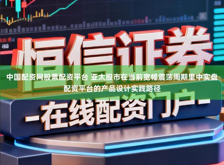 中国配资网股票配资平台 亚太股市在当前宽幅震荡周期里中实盘配资平台的产品设计实践路径