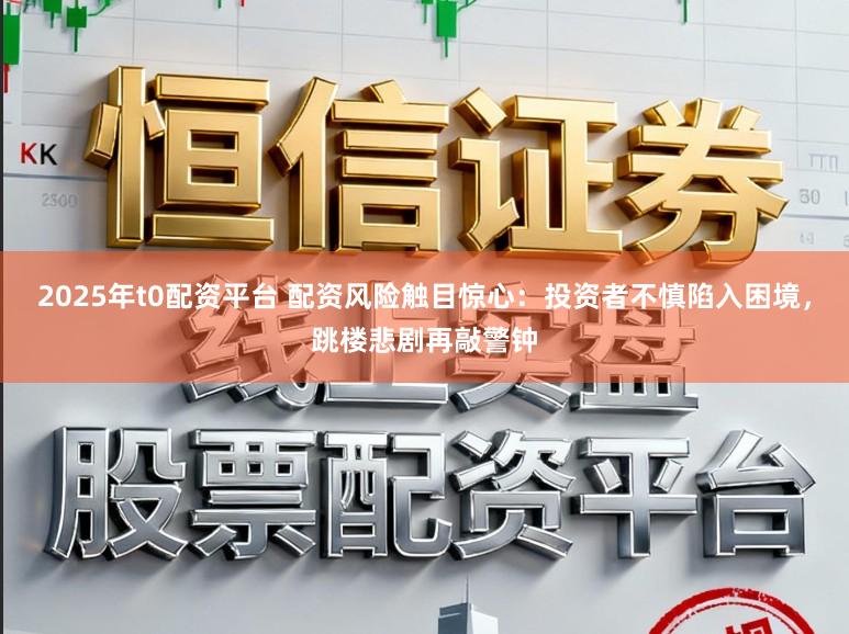 2025年t0配资平台 配资风险触目惊心：投资者不慎陷入困境，跳楼悲剧再敲警钟