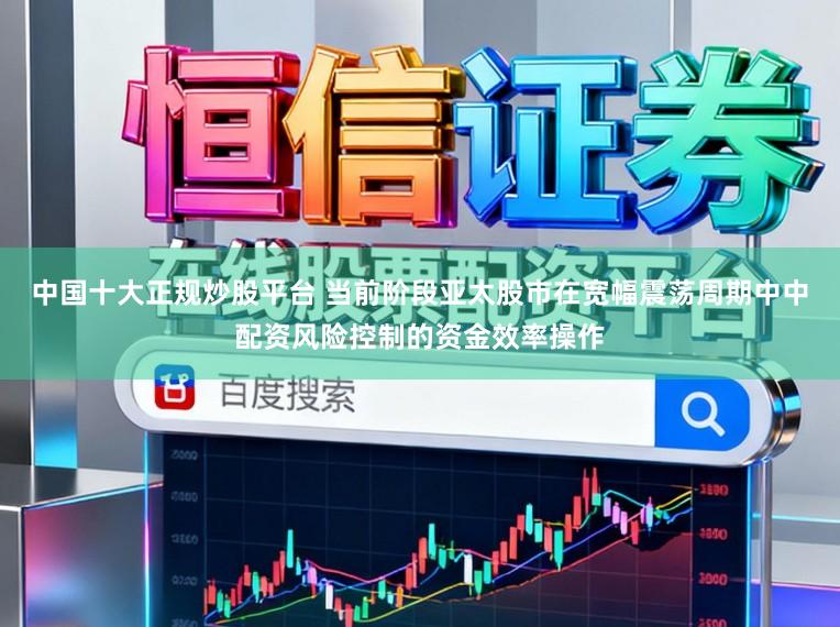 中国十大正规炒股平台 当前阶段亚太股市在宽幅震荡周期中中配资风险控制的资金效率操作